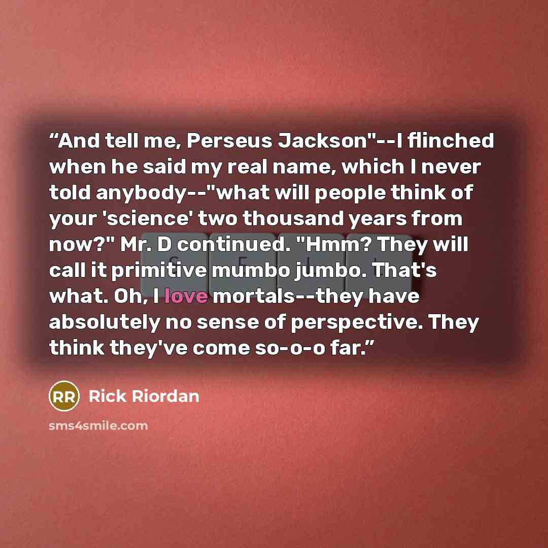 “And tell me, Perseus Jackson"--I flinched when he said my real name, which I never told anybody--"what will people think of your 'science' two thousand years from now?" Mr. D continued. "Hmm? They will call it primitive mumbo jumbo. That's what. Oh, I love mortals--they have absolutely no sense of…” quote by Rick Riordan