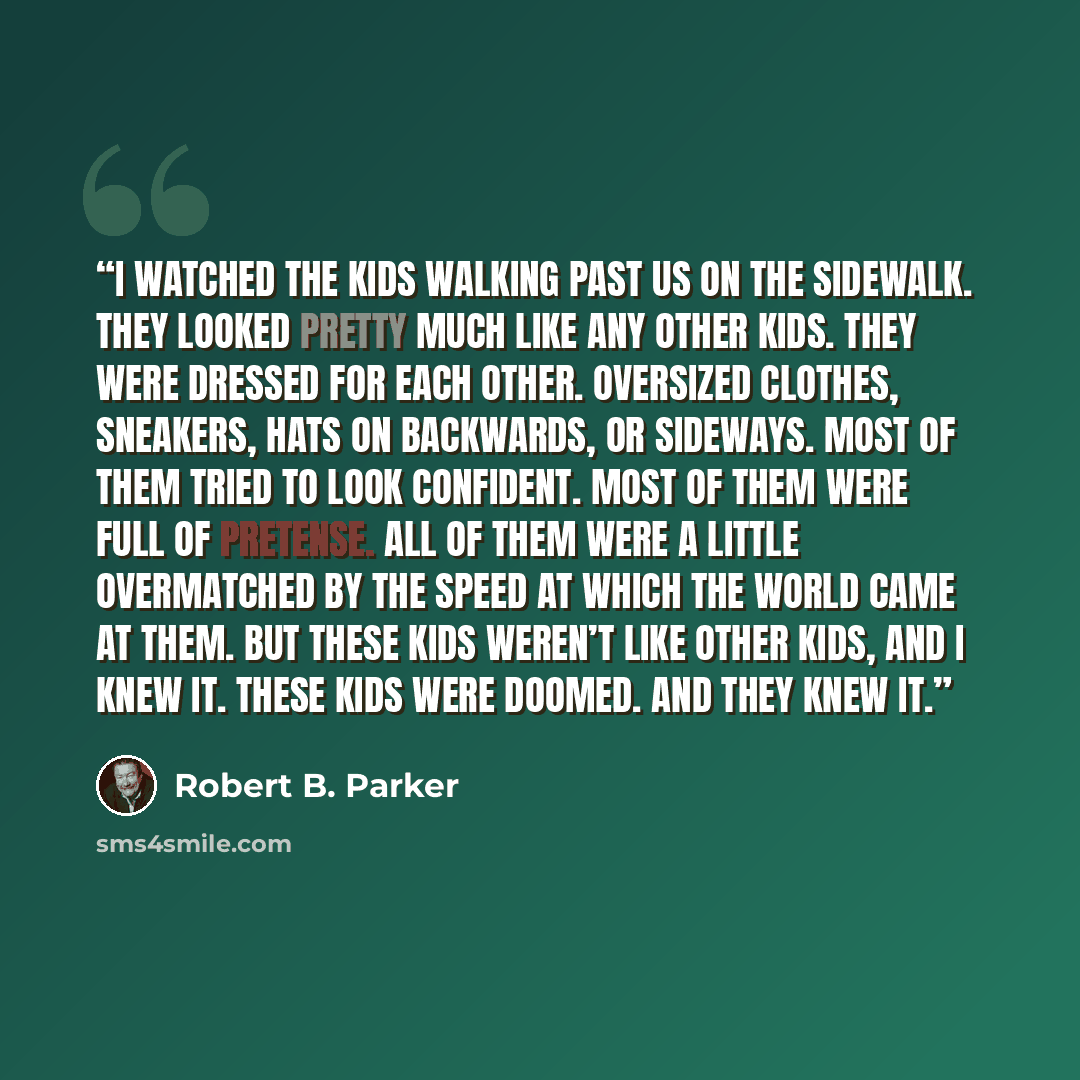 “I watched the kids walking past us on the sidewalk. They looked pretty much like any other kids. They were dressed for each other. Oversized clothes, sneakers, hats on backwards, or sideways. Most of them tried to look confident. Most of them were full of pretense. All of them were a little…” quote by Robert B. Parker