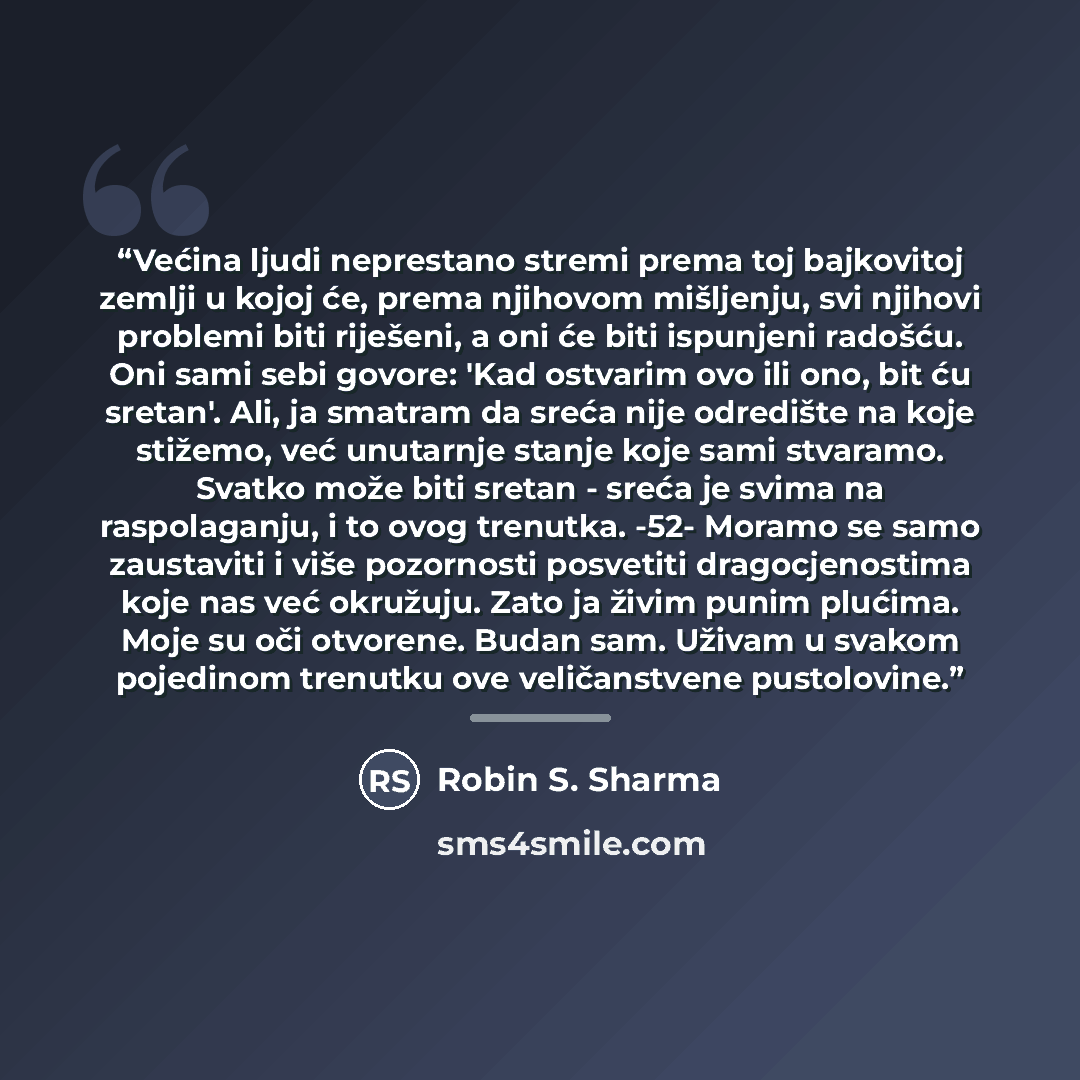 “Većina ljudi neprestano stremi prema toj bajkovitoj zemlji u kojoj će, prema njihovom mišljenju, svi njihovi problemi biti riješeni, a oni će biti ispunjeni radošću. Oni sami sebi govore: 'Kad ostvarim ovo ili ono, bit ću sretan'. Ali, ja smatram da sreća nije odredište na koje stižemo, već…” quote by Robin S. Sharma