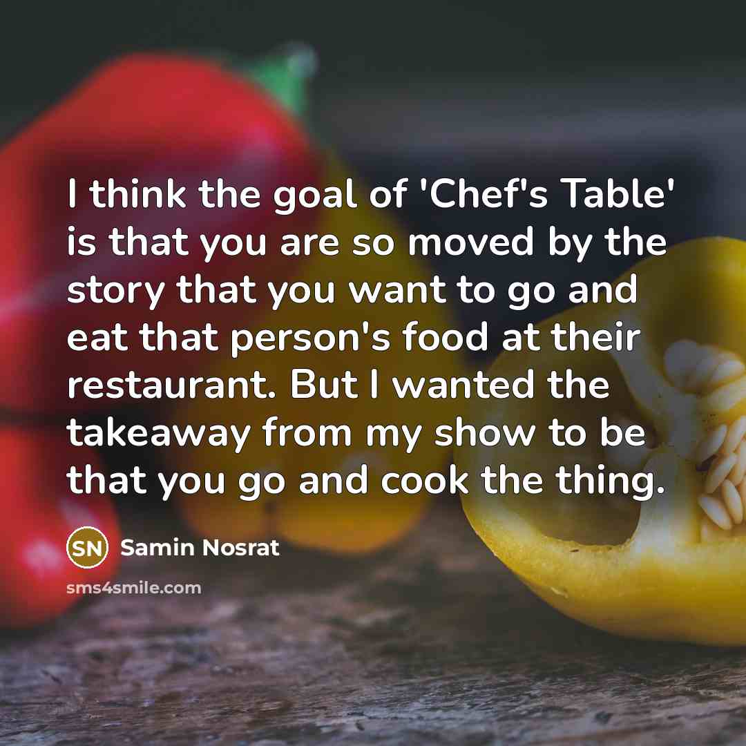 “I think the goal of 'Chef's Table' is that you are so moved by the story that you want to go and eat that person's food at their restaurant. But I wanted the takeaway from my show to be that you go and cook the thing.” quote by Samin Nosrat