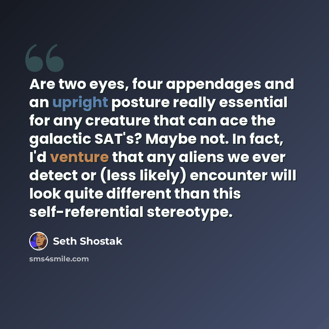 “Are two eyes, four appendages and an upright posture really essential for any creature that can ace the galactic SAT's? Maybe not. In fact, I'd venture that any aliens we ever detect or (less likely) encounter will look quite different than this self-referential stereotype.” quote by Seth Shostak