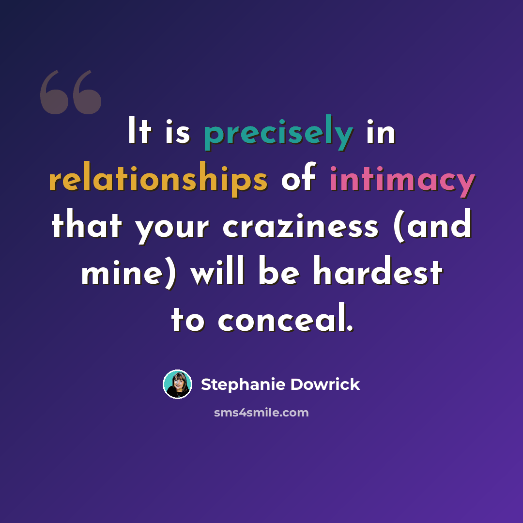 “It is precisely in relationships of intimacy that your craziness (and mine) will be hardest to conceal.” quote by Stephanie Dowrick