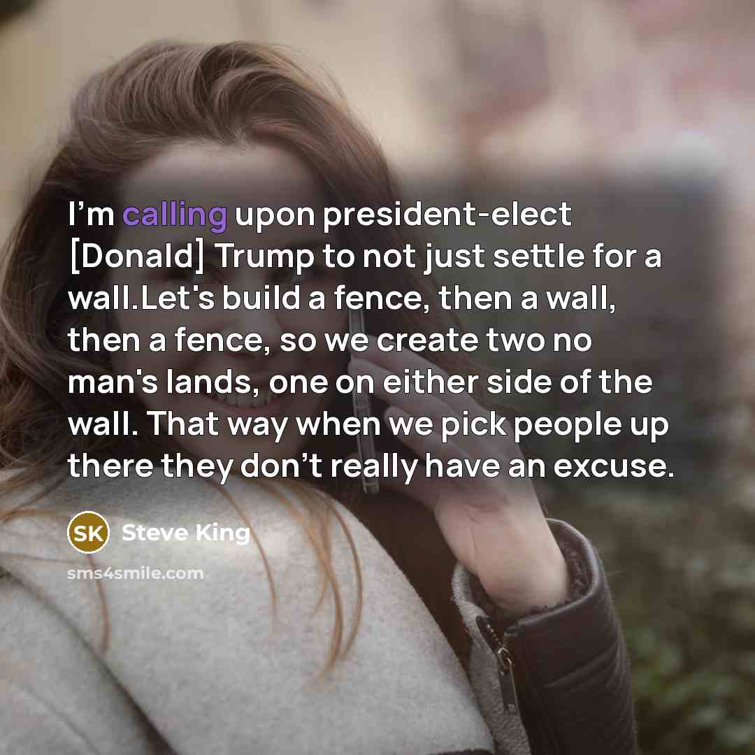 “I'm calling upon president-elect [Donald] Trump to not just settle for a wall.Let's build a fence, then a wall, then a fence, so we create two no man's lands, one on either side of the wall. That way when we pick people up there they don't really have an excuse.” quote by Steve King