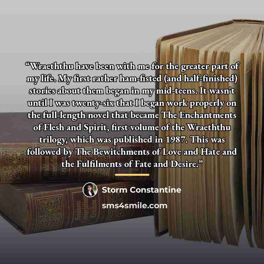 “Wraeththu have been with me for the greater part of my life. My first rather ham-fisted (and half-finished) stories about them began in my mid-teens. It wasn't until I was twenty-six that I began work properly on the full-length novel that became The Enchantments of Flesh and Spirit, first volume…” quote by Storm Constantine