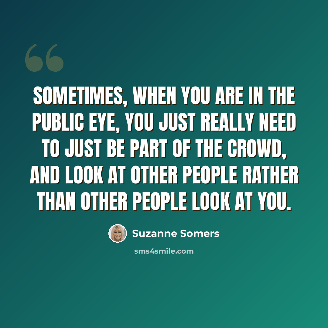 “Sometimes, when you are in the public eye, you just really need to just be part of the crowd, and look at other people rather than other people look at you.” quote by Suzanne Somers