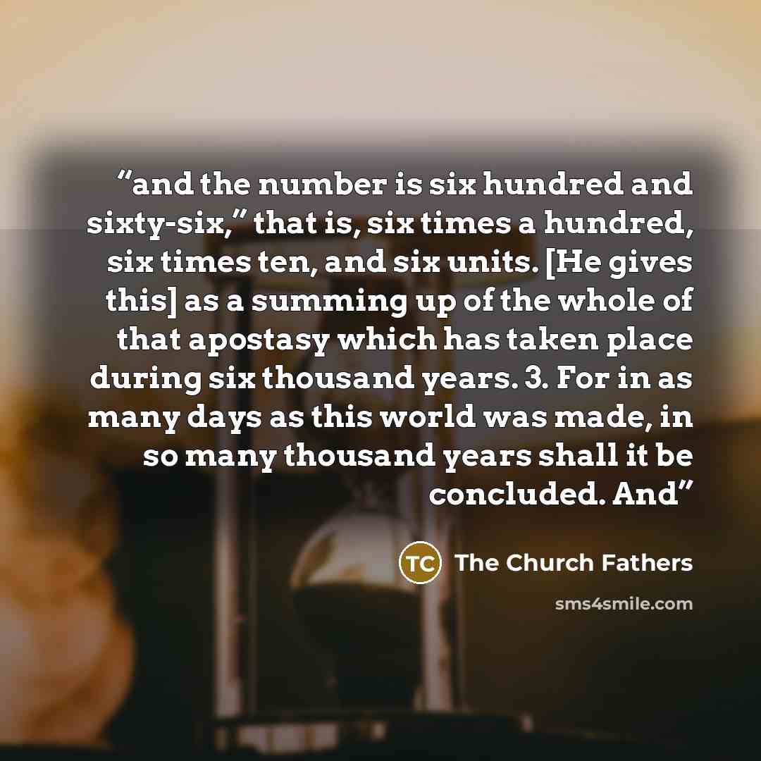 “and the number is six hundred and sixty-six,” that is, six times a hundred, six times ten, and six units. [He gives this] as a summing up of the whole of that apostasy which has taken place during six thousand years. 3. For in as many days as this world was made, in so many thousand years shall it…” quote by The Church Fathers