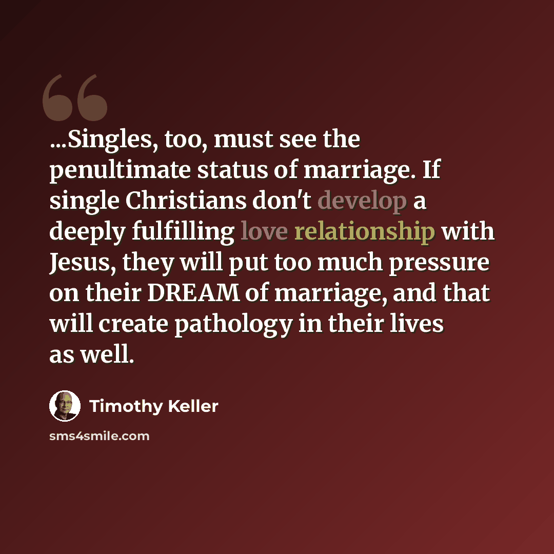 “...Singles, too, must see the penultimate status of marriage. If single Christians don't develop a deeply fulfilling love relationship with Jesus, they will put too much pressure on their DREAM of marriage, and that will create pathology in their lives as well.” quote by Timothy Keller