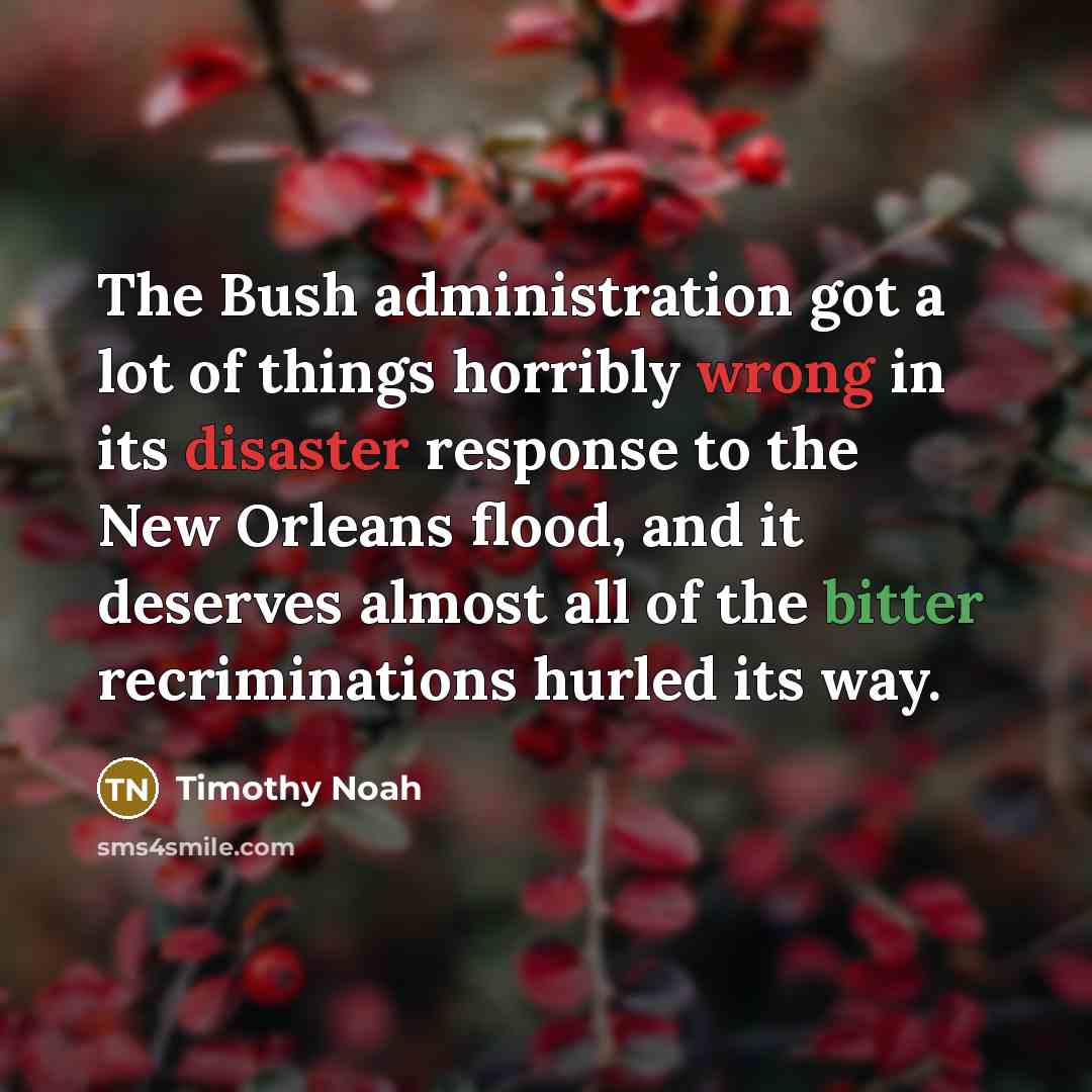 “The Bush administration got a lot of things horribly wrong in its disaster response to the New Orleans flood, and it deserves almost all of the bitter recriminations hurled its way.” quote by Timothy Noah