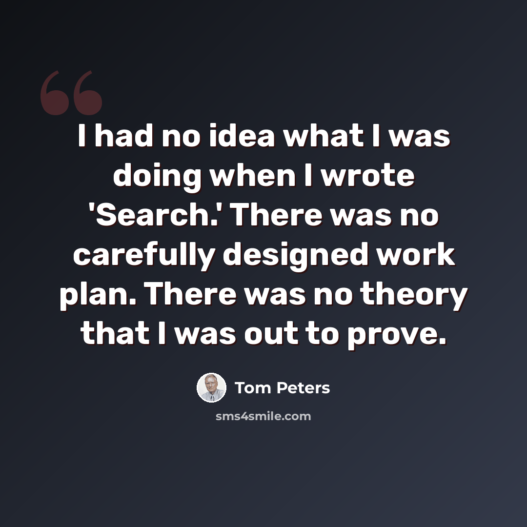 “I had no idea what I was doing when I wrote 'Search.' There was no carefully designed work plan. There was no theory that I was out to prove.” quote by Tom Peters