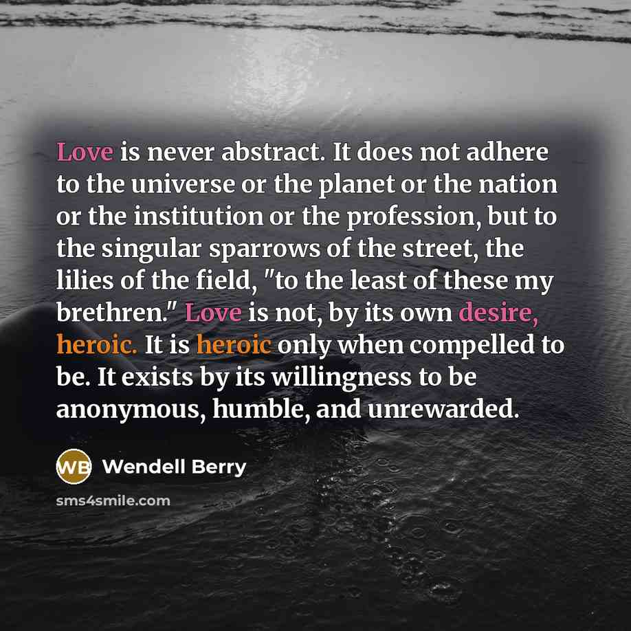 “Love is never abstract. It does not adhere to the universe or the planet or the nation or the institution or the profession, but to the singular sparrows of the street, the lilies of the field, "to the least of these my brethren." Love is not, by its own desire, heroic. It is heroic only when…” quote by Wendell Berry