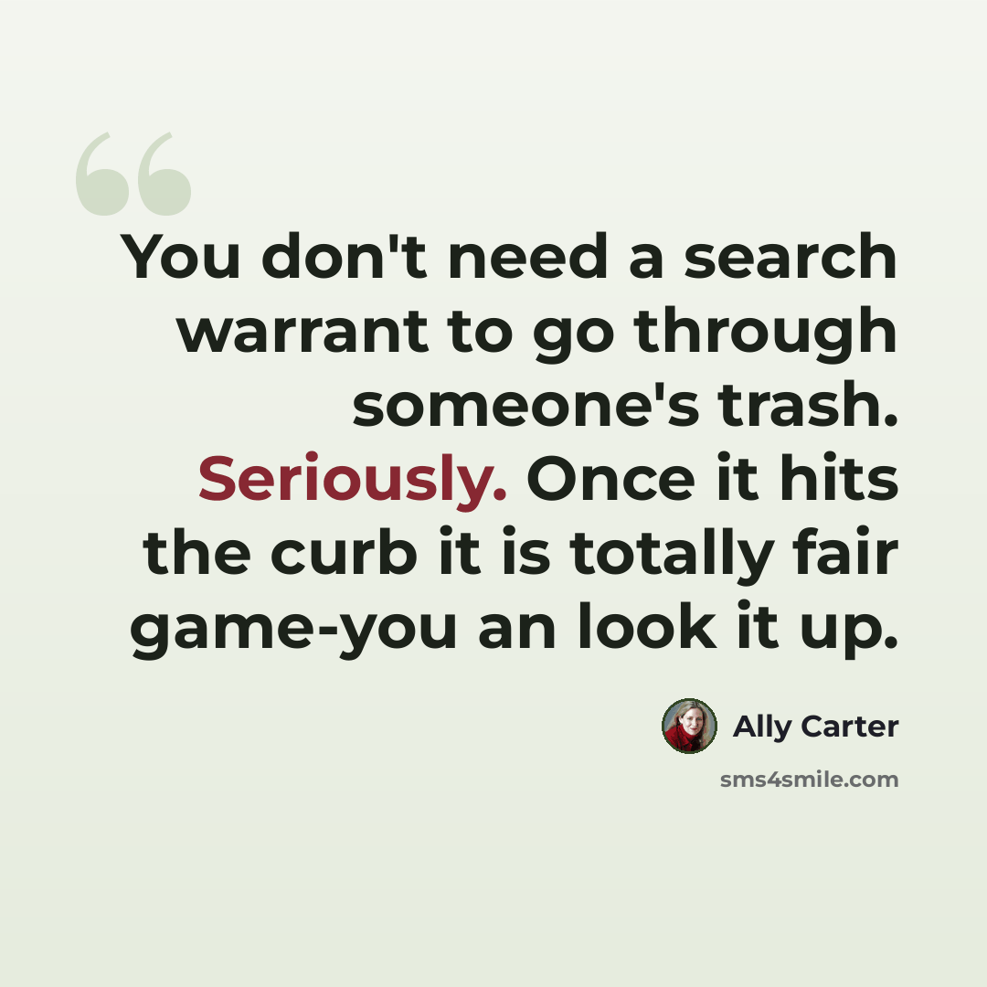 “You don't need a search warrant to go through someone's trash. Seriously. Once it hits the curb it is totally fair game-you an look it up.” quote by Ally Carter