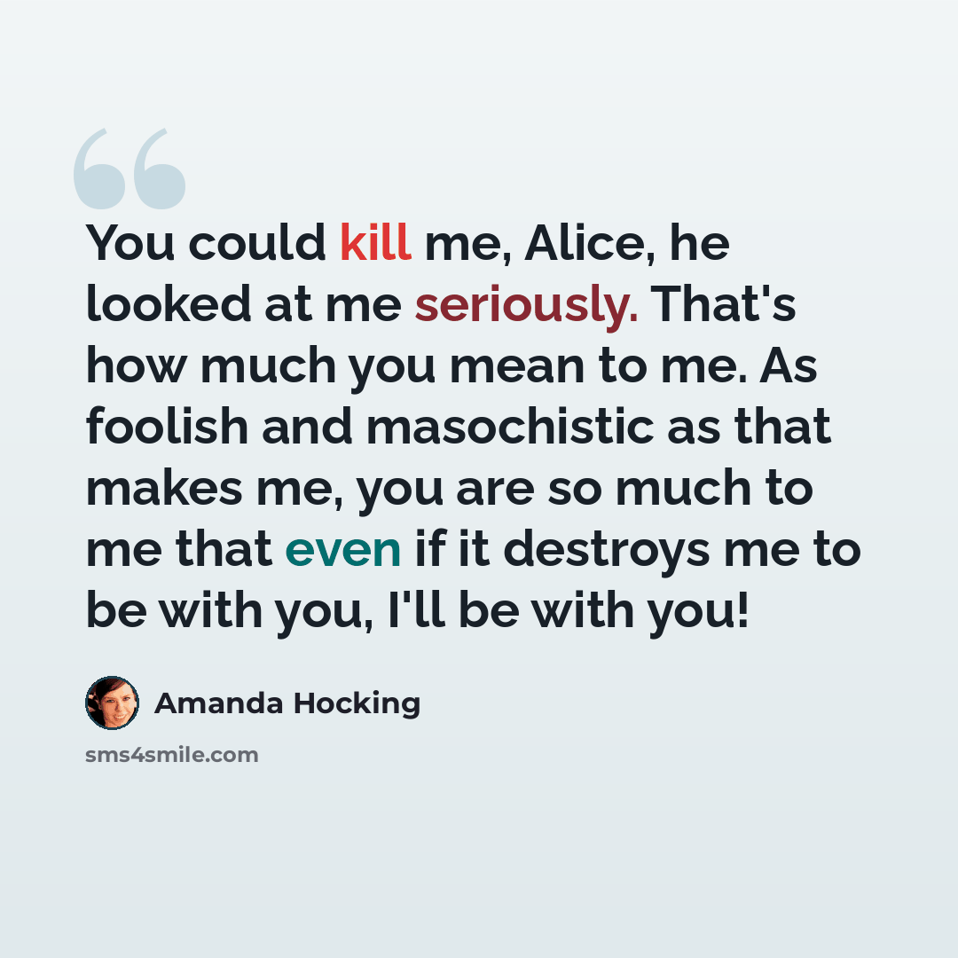 “You could kill me, Alice, he looked at me seriously. That's how much you mean to me. As foolish and masochistic as that makes me, you are so much to me that even if it destroys me to be with you, I'll be with you!” quote by Amanda Hocking