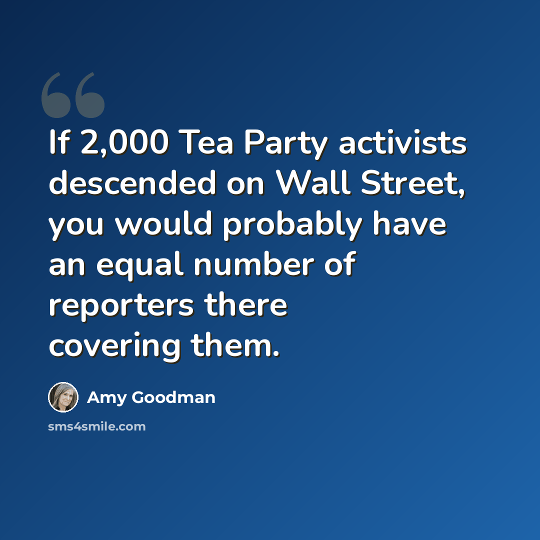 “If 2,000 Tea Party activists descended on Wall Street, you would probably have an equal number of reporters there covering them.” quote by Amy Goodman
