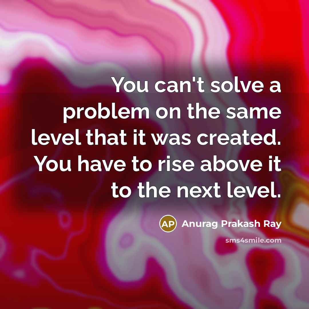 “You can't solve a problem on the same level that it was created. You have to rise above it to the next level.” quote by Anurag Prakash Ray