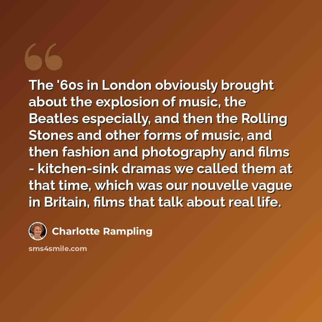 “The '60s in London obviously brought about the explosion of music, the Beatles especially, and then the Rolling Stones and other forms of music, and then fashion and photography and films - kitchen-sink dramas we called them at that time, which was our nouvelle vague in Britain, films that talk…” quote by Charlotte Rampling