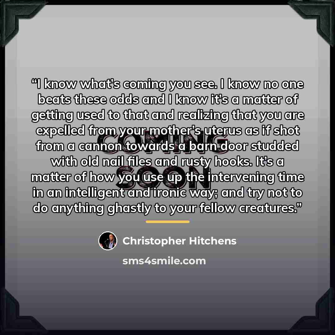 “I know what’s coming you see. I know no one beats these odds and I know it’s a matter of getting used to that and realizing that you are expelled from your mother’s uterus as if shot from a cannon towards a barn door studded with old nail files and rusty hooks. It’s a matter of how you use up the…” quote by Christopher Hitchens
