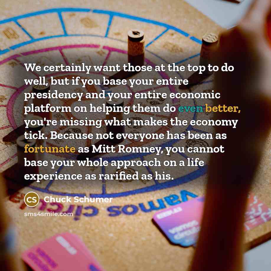 “We certainly want those at the top to do well, but if you base your entire presidency and your entire economic platform on helping them do even better, you're missing what makes the economy tick. Because not everyone has been as fortunate as Mitt Romney, you cannot base your whole approach on a…” quote by Chuck Schumer