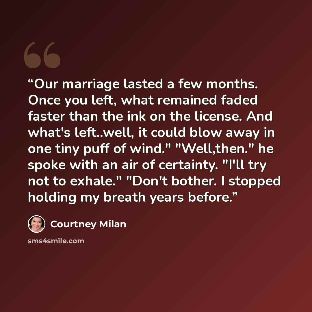 “Our marriage lasted a few months. Once you left, what remained faded faster than the ink on the license. And what's left..well, it could blow away in one tiny puff of wind." "Well,then." he spoke with an air of certainty. "I'll try not to exhale." "Don't bother. I stopped holding my breath years…” quote by Courtney Milan