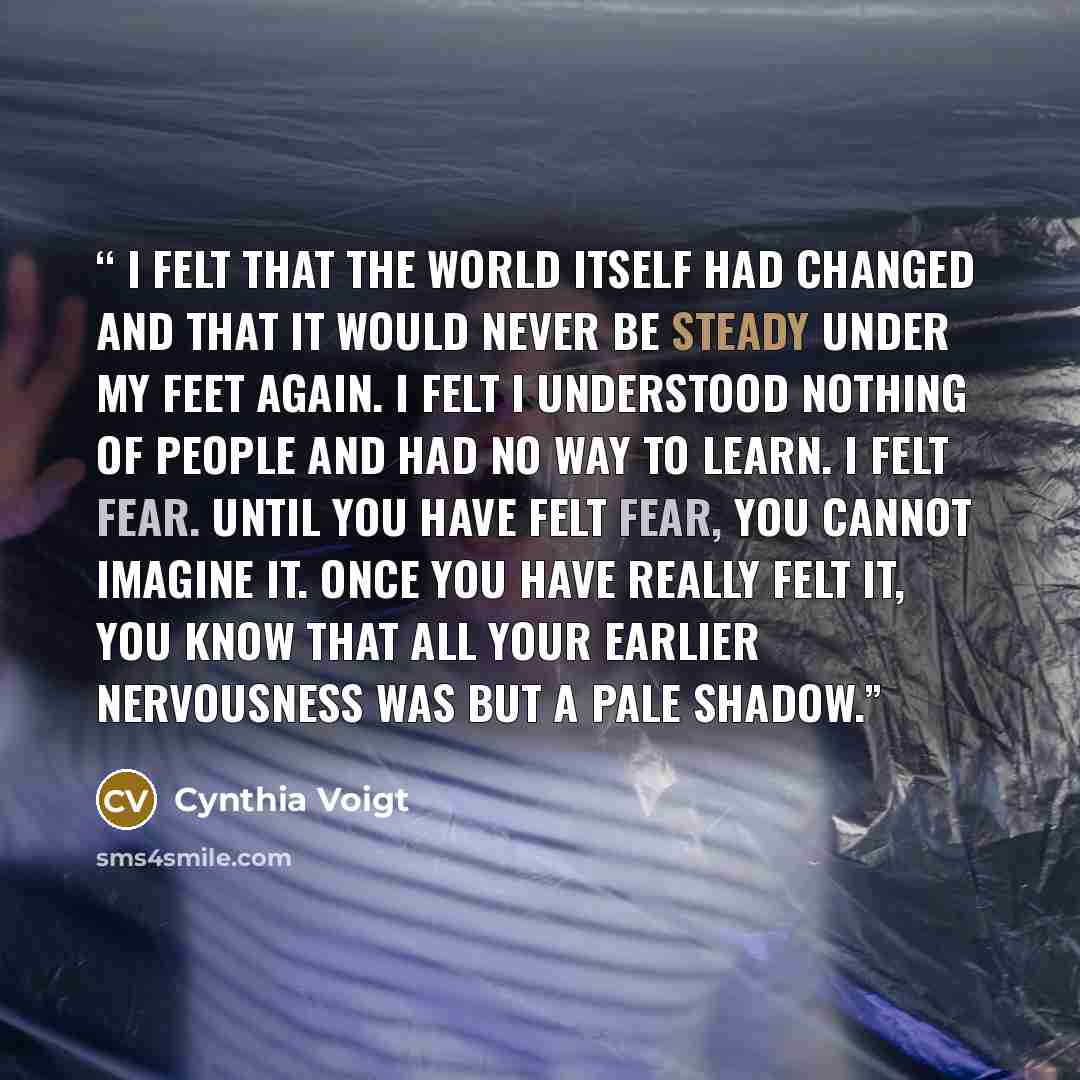 “I felt that the world itself had changed and that it would never be steady under my feet again. I felt I understood nothing of people and had no way to learn. I felt fear. Until you have felt fear, you cannot imagine it. Once you have really felt it, you know that all your earlier nervousness was…” quote by Cynthia Voigt