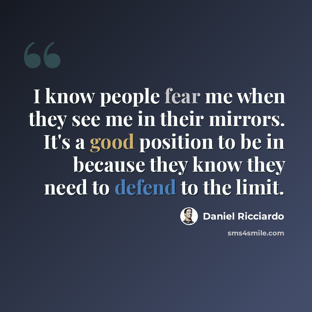 “I know people fear me when they see me in their mirrors. It's a good position to be in because they know they need to defend to the limit.” quote by Daniel Ricciardo