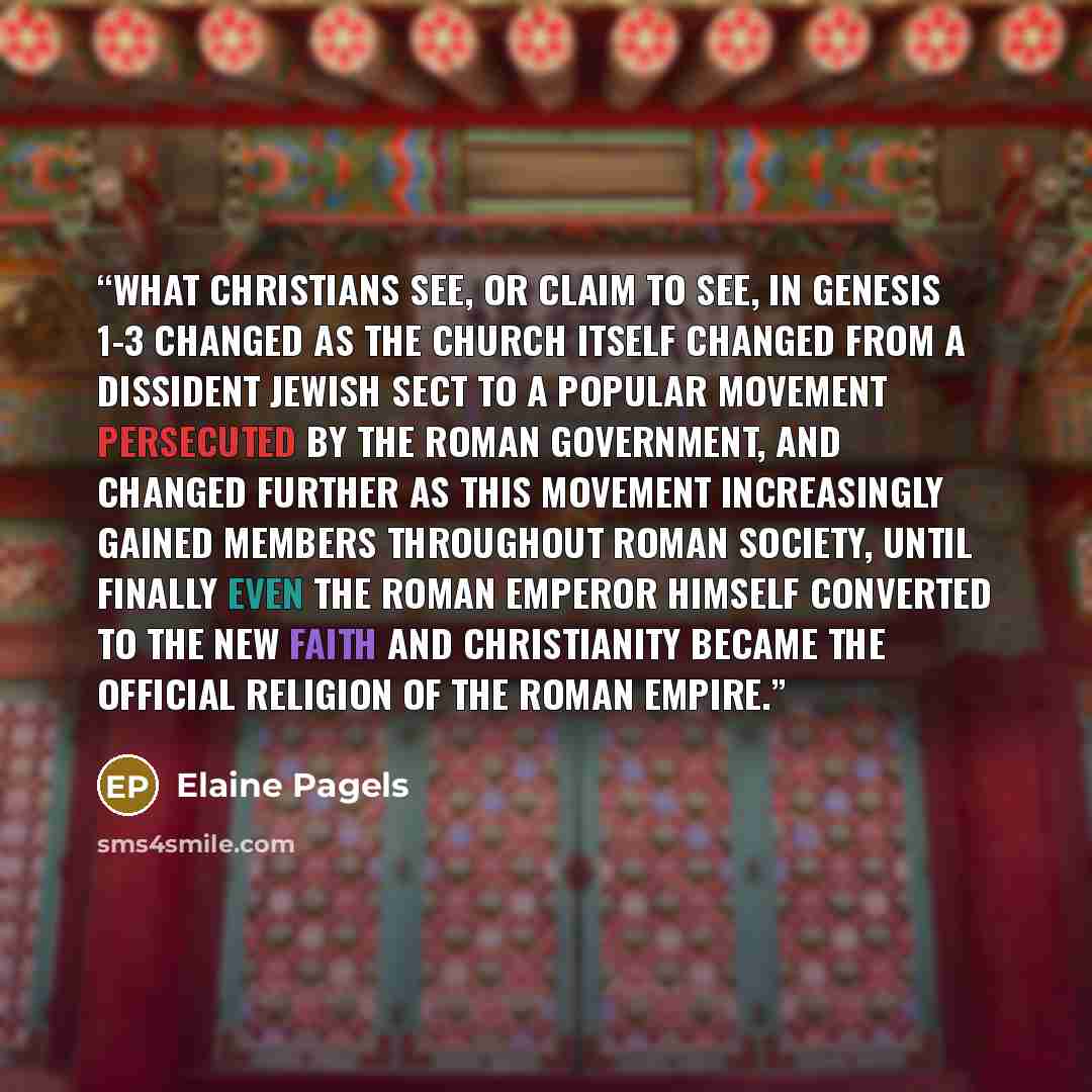 “What Christians see, or claim to see, in Genesis 1-3 changed as the church itself changed from a dissident Jewish sect to a popular movement persecuted by the Roman government, and changed further as this movement increasingly gained members throughout Roman society, until finally even the Roman…” quote by Elaine Pagels