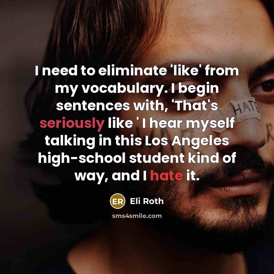 “I need to eliminate 'like' from my vocabulary. I begin sentences with, 'That's seriously like ' I hear myself talking in this Los Angeles high-school student kind of way, and I hate it.” quote by Eli Roth