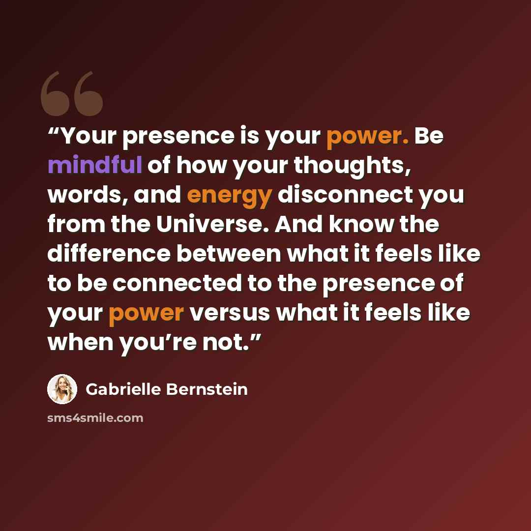“Your presence is your power. Be mindful of how your thoughts, words, and energy disconnect you from the Universe. And know the difference between what it feels like to be connected to the presence of your power versus what it feels like when you’re not.” quote by Gabrielle Bernstein