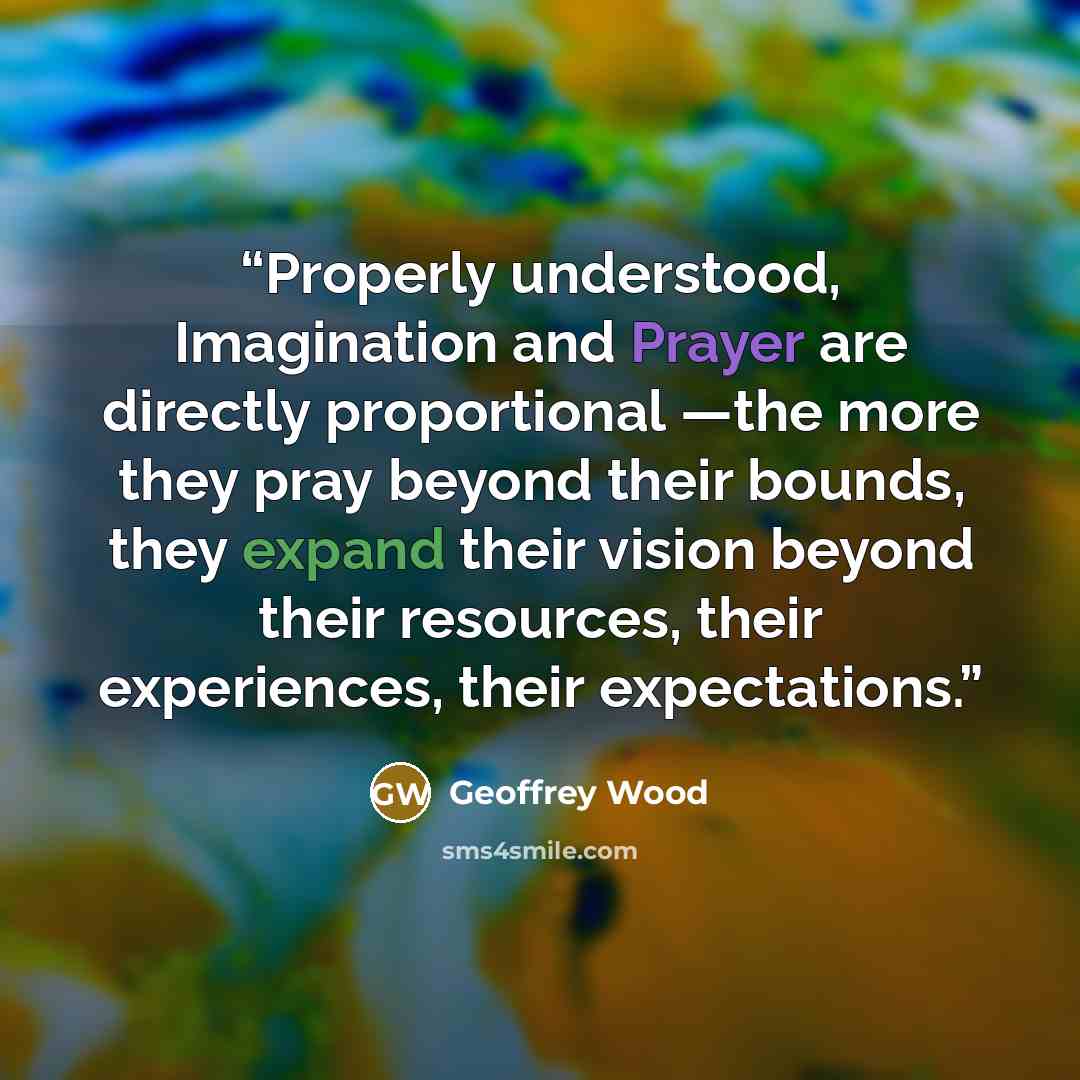 “Properly understood, Imagination and Prayer are directly proportional —the more they pray beyond their bounds, they expand their vision beyond their resources, their experiences, their expectations.” quote by Geoffrey Wood