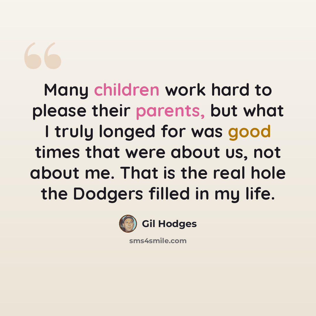 “Many children work hard to please their parents, but what I truly longed for was good times that were about us, not about me. That is the real hole the Dodgers filled in my life.” quote by Gil Hodges
