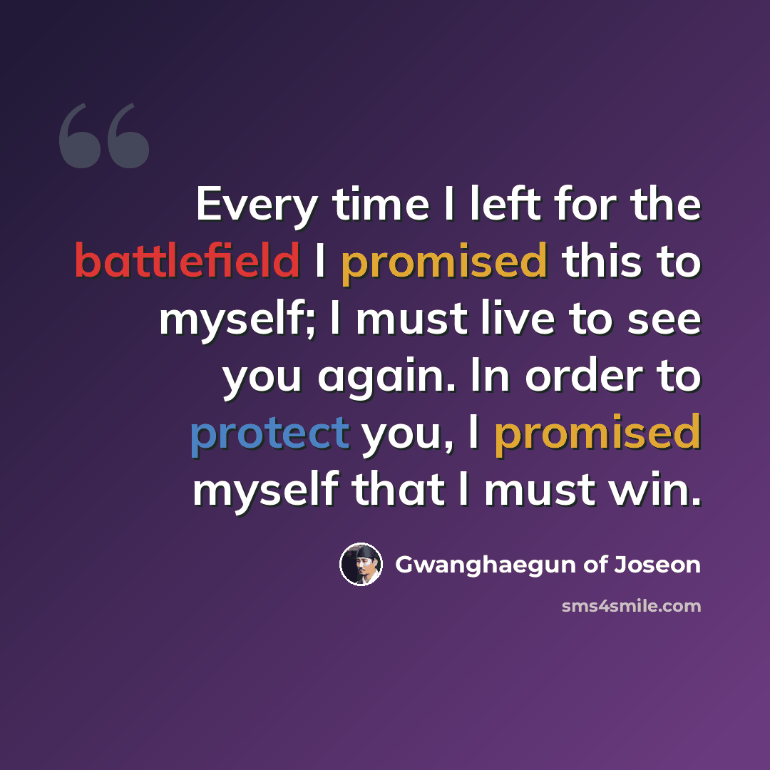 “Every time I left for the battlefield I promised this to myself; I must live to see you again. In order to protect you, I promised myself that I must win.” quote by Gwanghaegun of Joseon