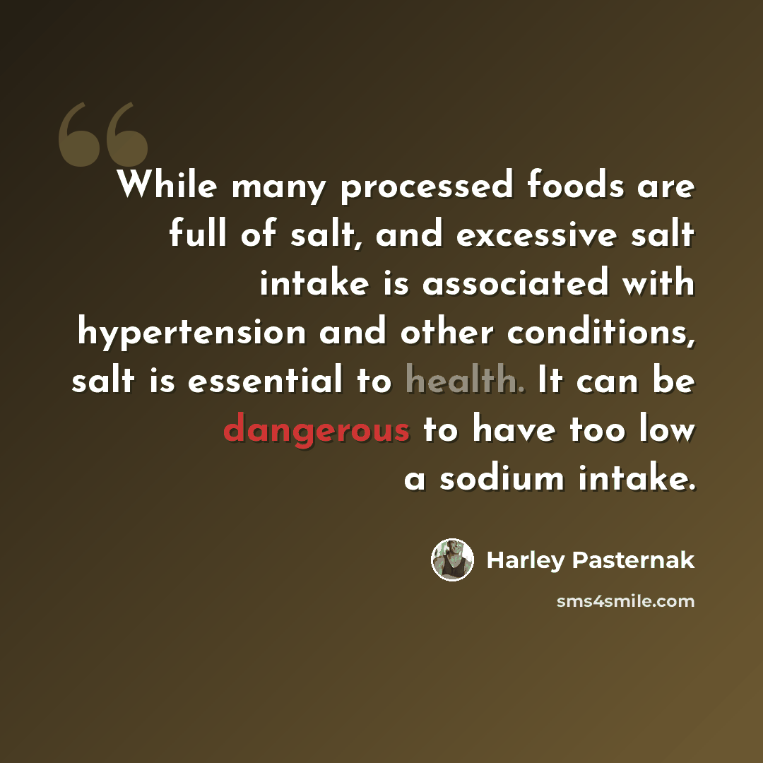 “While many processed foods are full of salt, and excessive salt intake is associated with hypertension and other conditions, salt is essential to health. It can be dangerous to have too low a sodium intake.” quote by Harley Pasternak