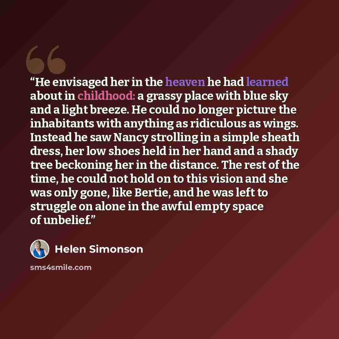 “He envisaged her in the heaven he had learned about in childhood: a grassy place with blue sky and a light breeze. He could no longer picture the inhabitants with anything as ridiculous as wings. Instead he saw Nancy strolling in a simple sheath dress, her low shoes held in her hand and a shady…” quote by Helen Simonson