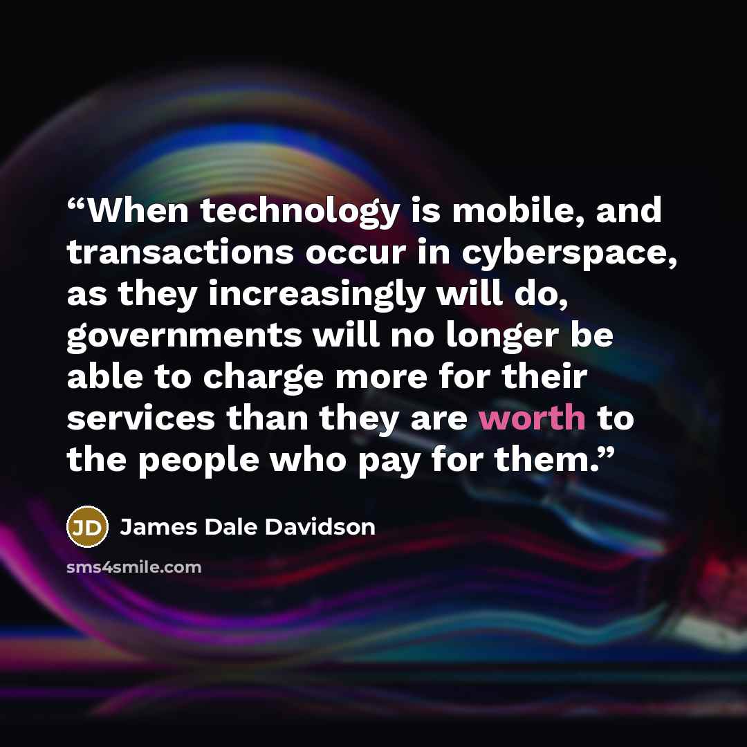 “When technology is mobile, and transactions occur in cyberspace, as they increasingly will do, governments will no longer be able to charge more for their services than they are worth to the people who pay for them.” quote by James Dale Davidson