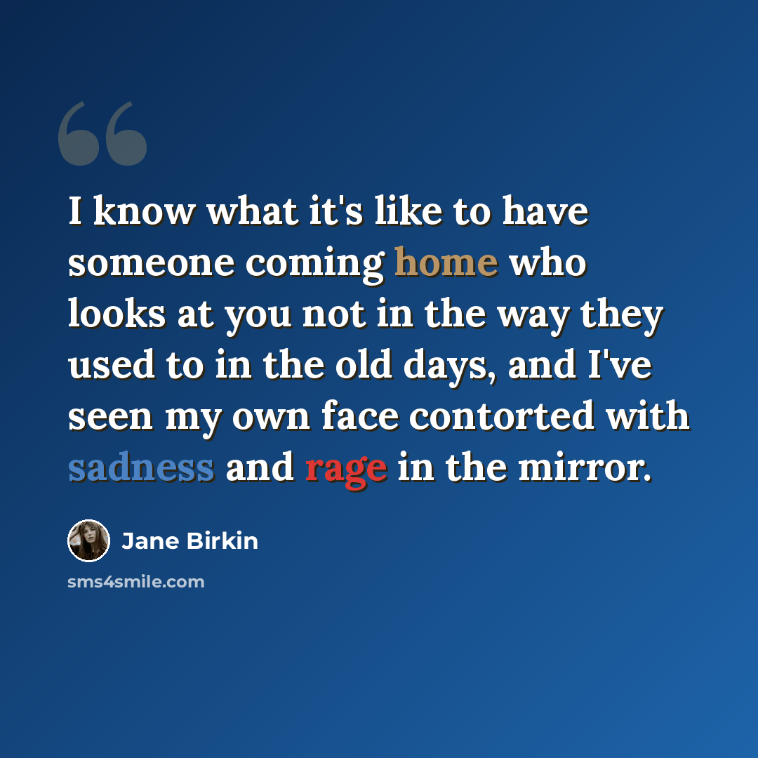 “I know what it's like to have someone coming home who looks at you not in the way they used to in the old days, and I've seen my own face contorted with sadness and rage in the mirror.” quote by Jane Birkin