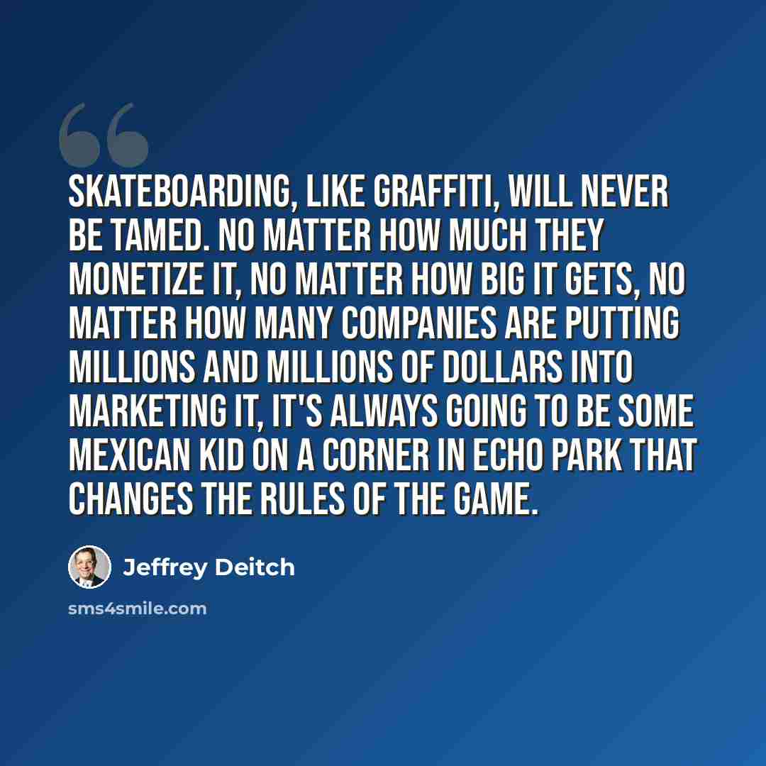 “Skateboarding, like graffiti, will never be tamed. No matter how much they monetize it, no matter how big it gets, no matter how many companies are putting millions and millions of dollars into marketing it, it's always going to be some Mexican kid on a corner in Echo Park that changes the rules…” quote by Jeffrey Deitch