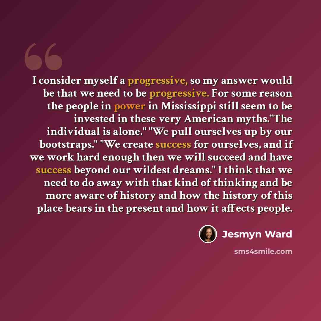 “I consider myself a progressive, so my answer would be that we need to be progressive. For some reason the people in power in Mississippi still seem to be invested in these very American myths."The individual is alone." "We pull ourselves up by our bootstraps." "We create success for ourselves…” quote by Jesmyn Ward
