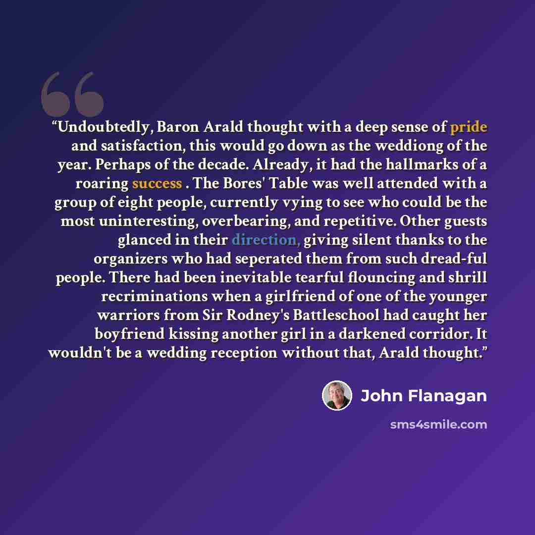 “Undoubtedly, Baron Arald thought with a deep sense of pride and satisfaction, this would go down as the weddiong of the year. Perhaps of the decade. Already, it had the hallmarks of a roaring success . The Bores' Table was well attended with a group of eight people, currently vying to see who…” quote by John Flanagan
