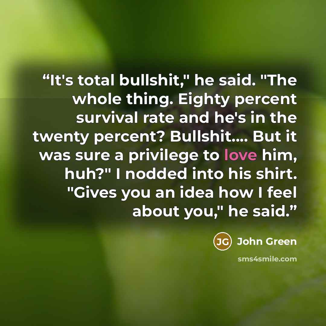 “It's total bullshit," he said. "The whole thing. Eighty percent survival rate and he's in the twenty percent? Bullshit…. But it was sure a privilege to love him, huh?" I nodded into his shirt. "Gives you an idea how I feel about you," he said.” quote by John Green