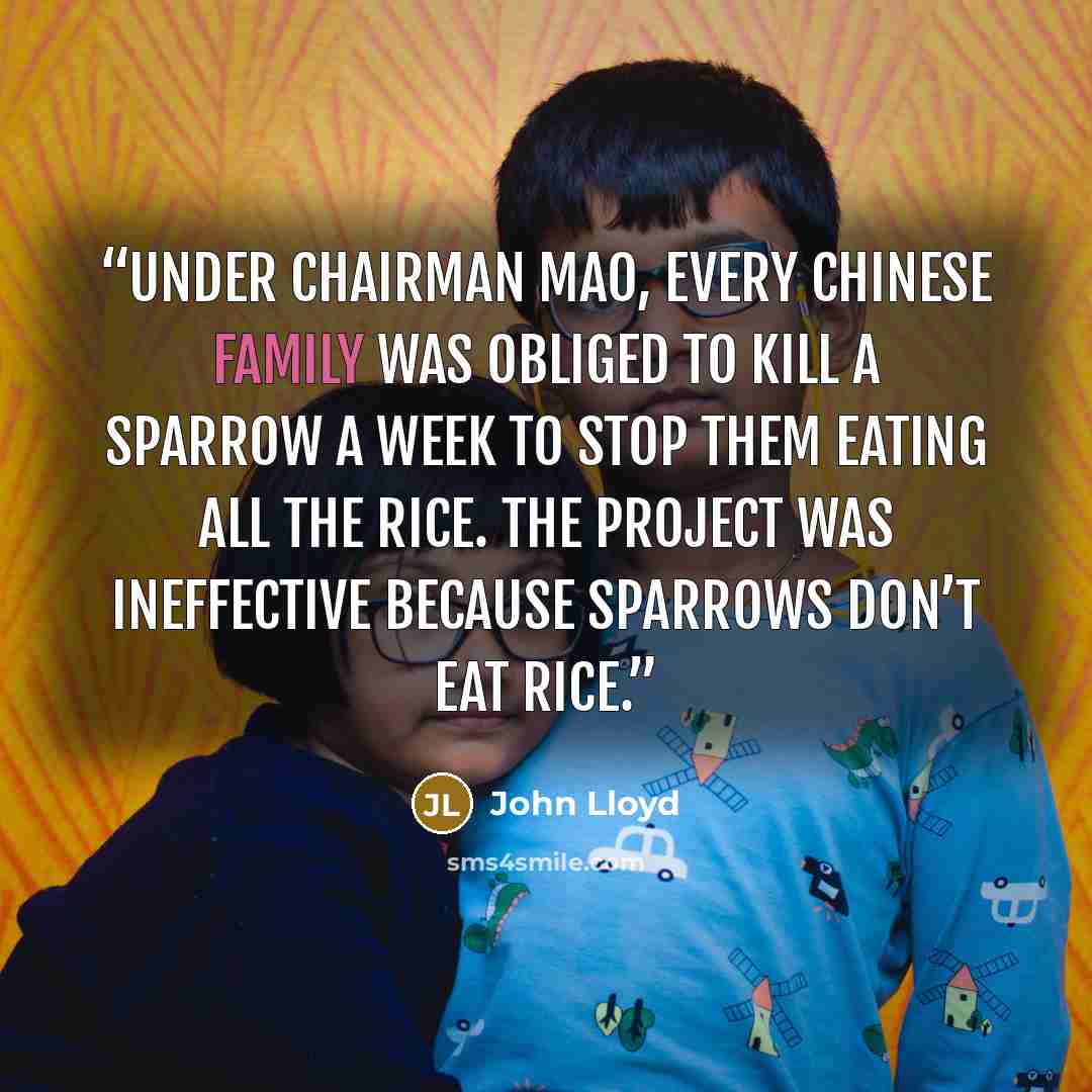 “Under Chairman Mao, every Chinese family was obliged to kill a sparrow a week to stop them eating all the rice. The project was ineffective because sparrows don’t eat rice.” quote by John Lloyd