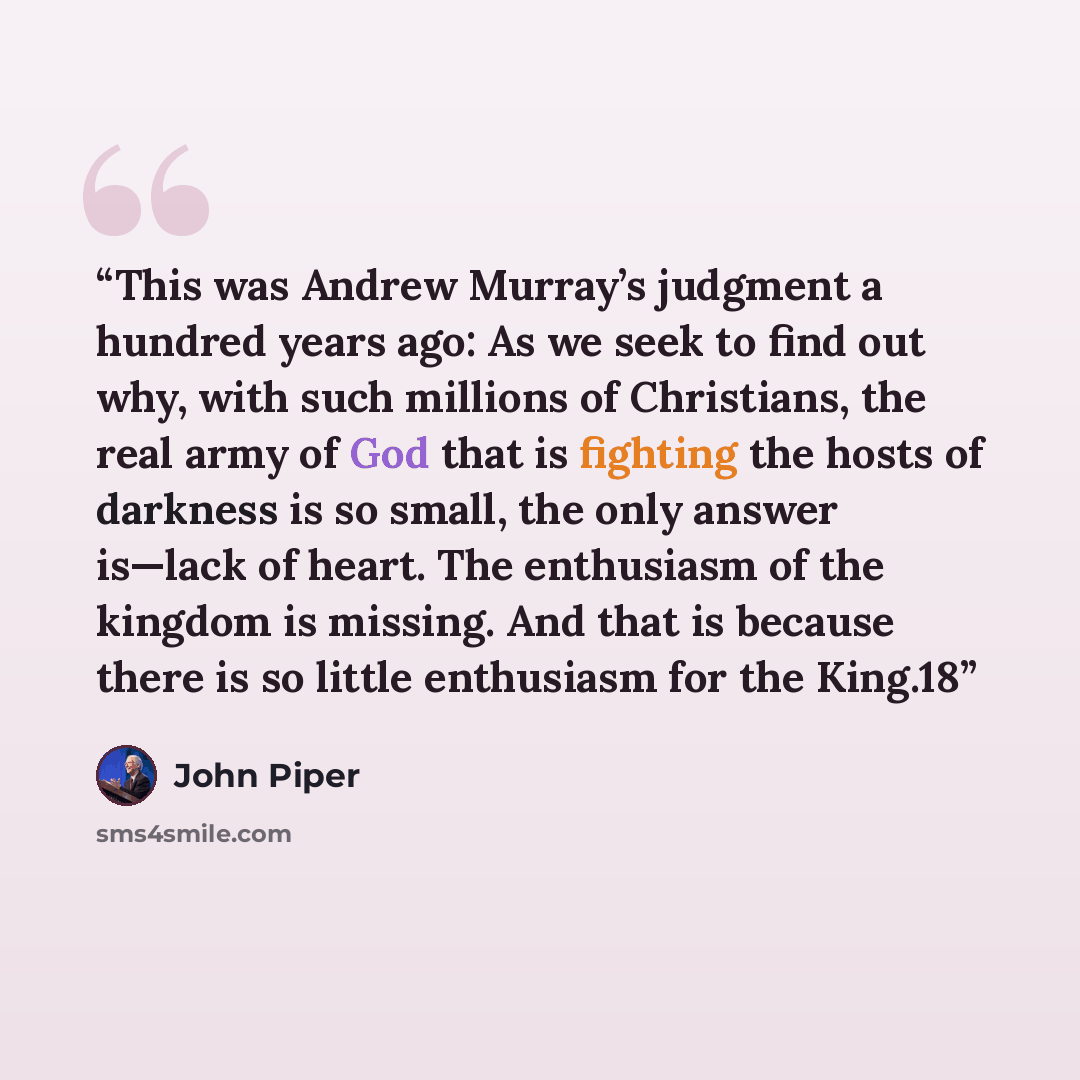 “This was Andrew Murray’s judgment a hundred years ago: As we seek to find out why, with such millions of Christians, the real army of God that is fighting the hosts of darkness is so small, the only answer is—lack of heart. The enthusiasm of the kingdom is missing. And that is because there is so…” quote by John Piper