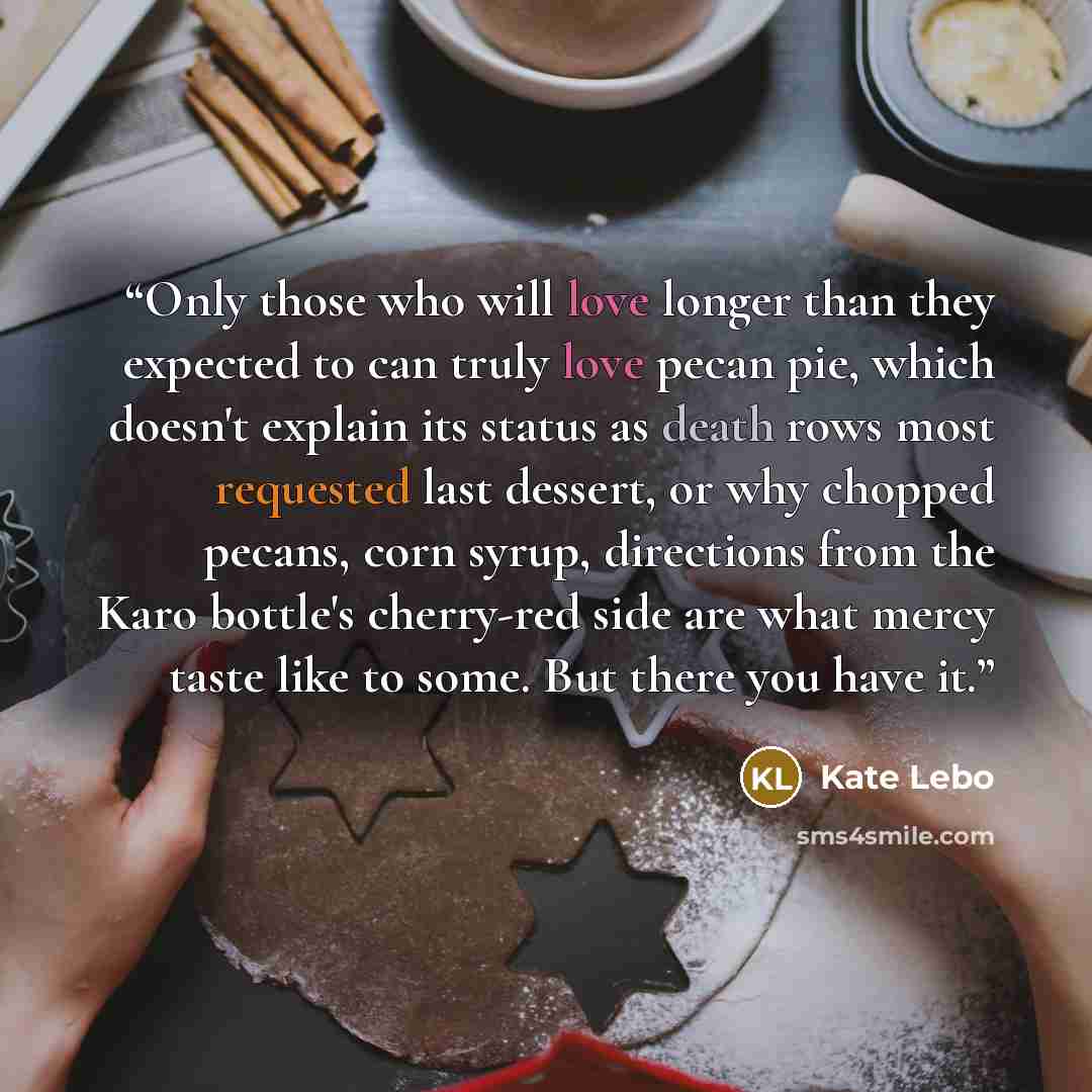 “Only those who will love longer than they expected to can truly love pecan pie, which doesn't explain its status as death rows most requested last dessert, or why chopped pecans, corn syrup, directions from the Karo bottle's cherry-red side are what mercy taste like to some. But there you have it.” quote by Kate Lebo