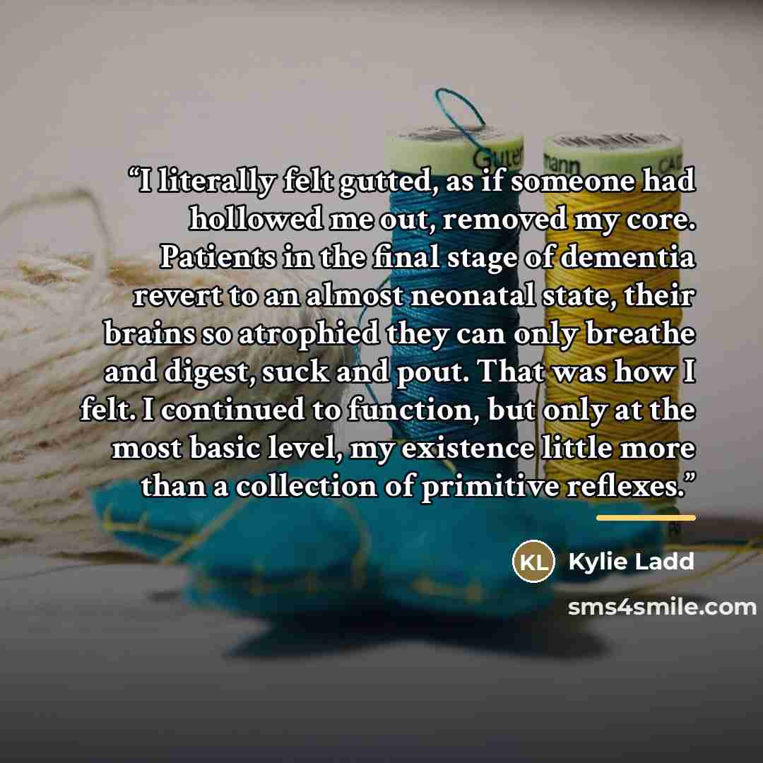 “I literally felt gutted, as if someone had hollowed me out, removed my core. Patients in the final stage of dementia revert to an almost neonatal state, their brains so atrophied they can only breathe and digest, suck and pout. That was how I felt. I continued to function, but only at the most…” quote by Kylie Ladd