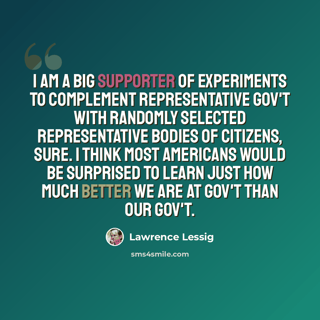 “I am a big supporter of experiments to complement representative gov't with randomly selected representative bodies of citizens, sure. I think most Americans would be surprised to learn just how much better we are at gov't than our gov't.” quote by Lawrence Lessig