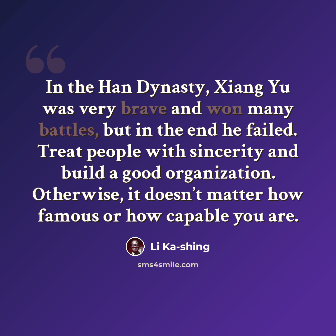“In the Han Dynasty, Xiang Yu was very brave and won many battles, but in the end he failed. Treat people with sincerity and build a good organization. Otherwise, it doesn’t matter how famous or how capable you are.” quote by Li Ka-shing