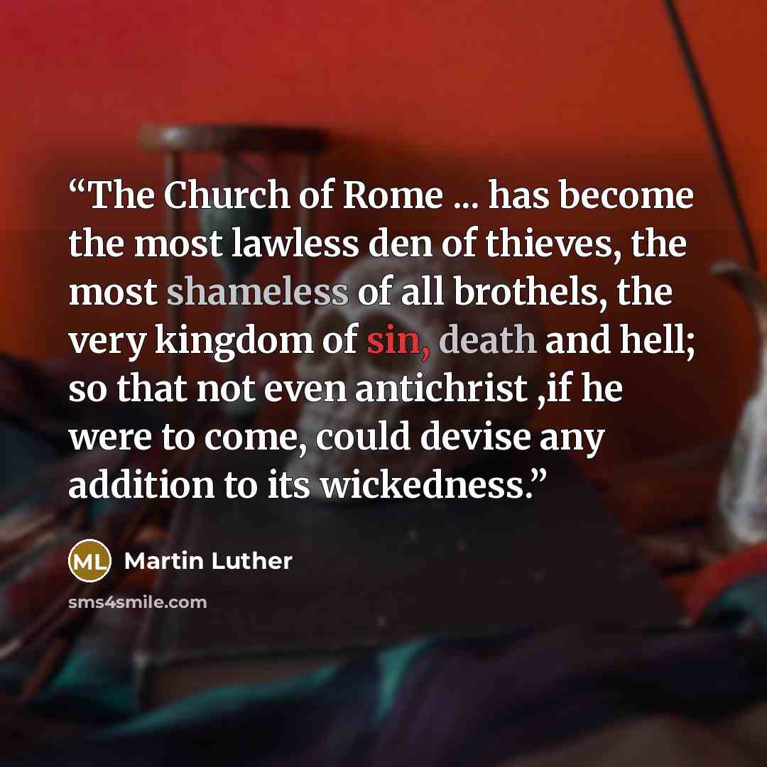 “The Church of Rome ... has become the most lawless den of thieves, the most shameless of all brothels, the very kingdom of sin, death and hell; so that not even antichrist ,if he were to come, could devise any addition to its wickedness.” quote by Martin Luther