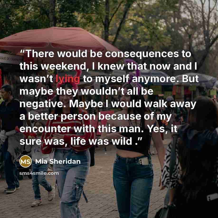 “There would be consequences to this weekend, I knew that now and I wasn’t lying to myself anymore. But maybe they wouldn’t all be negative. Maybe I would walk away a better person because of my encounter with this man. Yes, it sure was, life was wild .” quote by Mia Sheridan