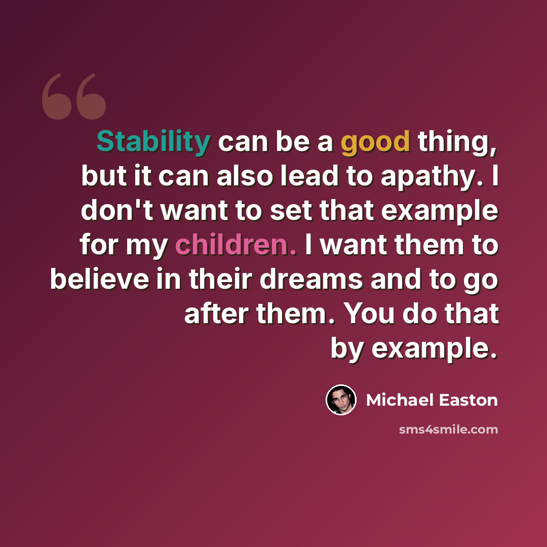 “Stability can be a good thing, but it can also lead to apathy. I don't want to set that example for my children. I want them to believe in their dreams and to go after them. You do that by example.” quote by Michael Easton