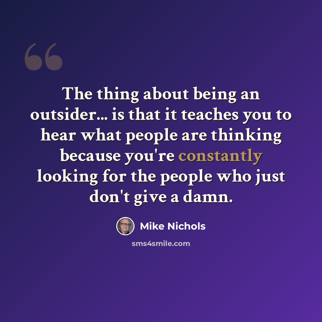 “The thing about being an outsider... is that it teaches you to hear what people are thinking because you're constantly looking for the people who just don't give a damn.” quote by Mike Nichols