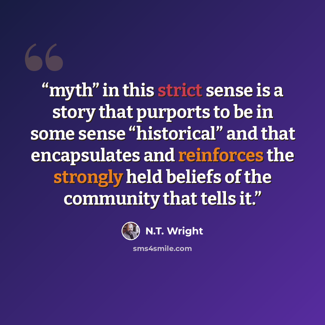 “myth” in this strict sense is a story that purports to be in some sense “historical” and that encapsulates and reinforces the strongly held beliefs of the community that tells it.” quote by N.T. Wright