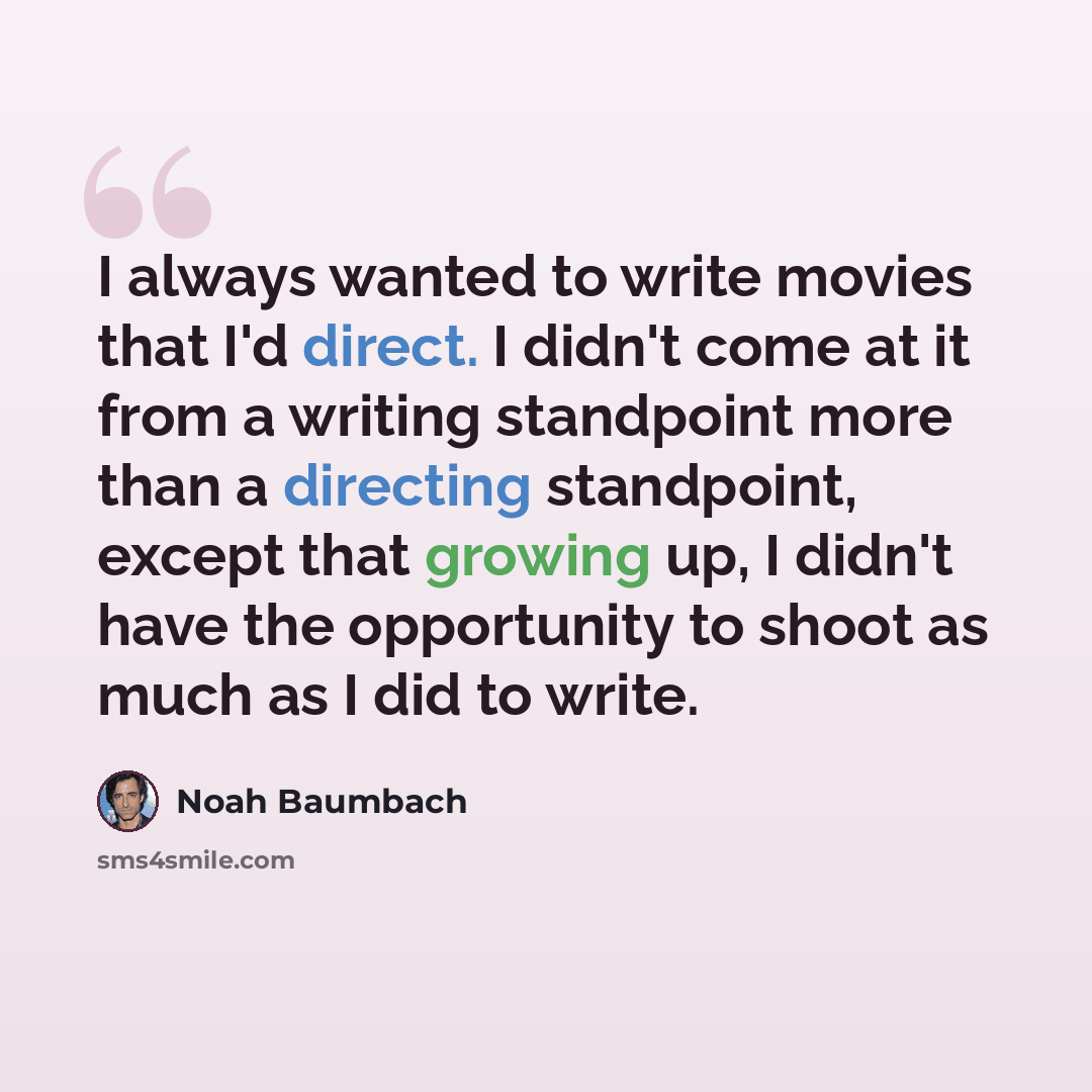 “I always wanted to write movies that I'd direct. I didn't come at it from a writing standpoint more than a directing standpoint, except that growing up, I didn't have the opportunity to shoot as much as I did to write.” quote by Noah Baumbach